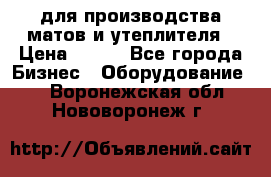 для производства матов и утеплителя › Цена ­ 100 - Все города Бизнес » Оборудование   . Воронежская обл.,Нововоронеж г.